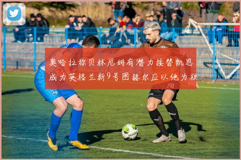 奥哈拉称贝林厄姆有潜力接替凯恩成为英格兰新9号图赫尔应以他为核心建队