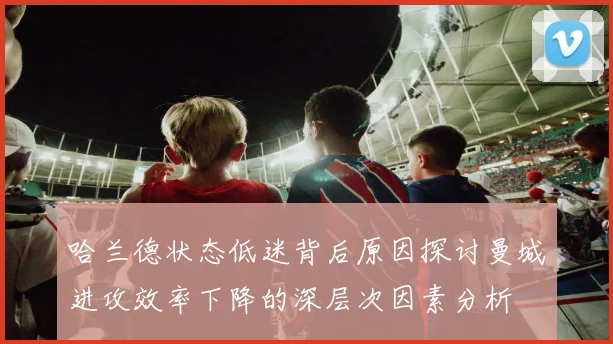 哈兰德状态低迷背后原因探讨曼城进攻效率下降的深层次因素分析