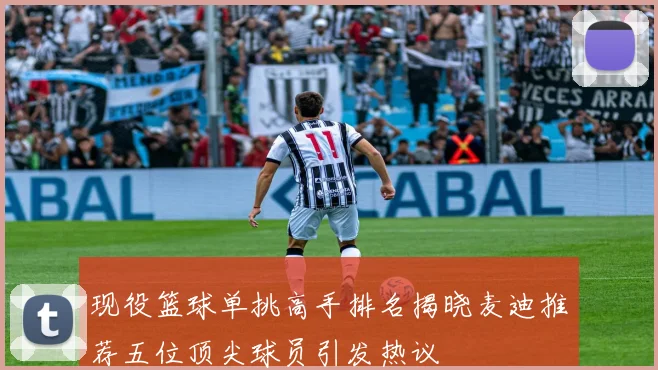 现役篮球单挑高手排名揭晓麦迪推荐五位顶尖球员引发热议
