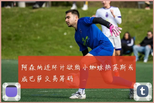 阿森纳连环计欲购小蜘蛛热苏斯或成巴萨交易筹码
