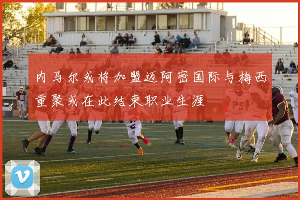 内马尔或将加盟迈阿密国际与梅西重聚或在此结束职业生涯