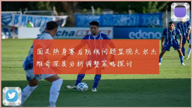 国足热身赛后防线问题显现久尔杰维奇深度分析调整策略探讨