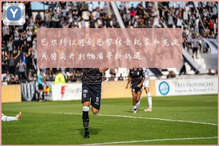 巴尔科拉将创巴黎转会纪录加克波或将离开利物浦寻新机遇