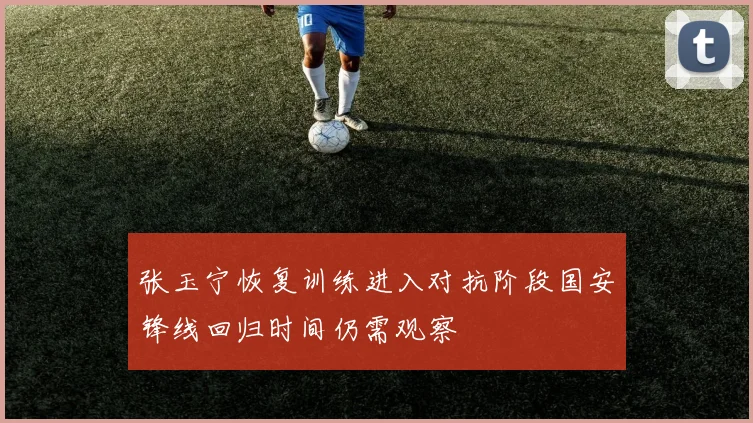 张玉宁恢复训练进入对抗阶段国安锋线回归时间仍需观察