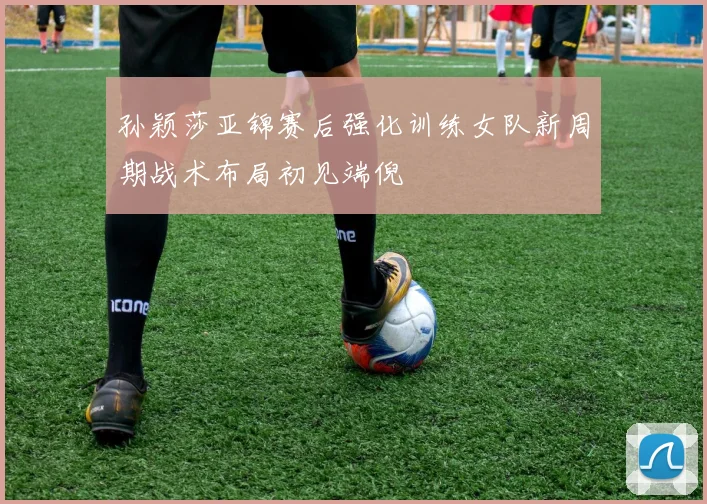 孙颖莎亚锦赛后强化训练女队新周期战术布局初见端倪