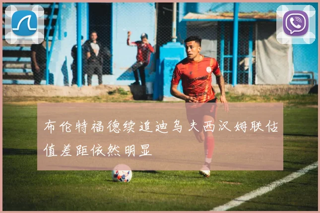 布伦特福德续追迪乌夫西汉姆联估值差距依然明显
